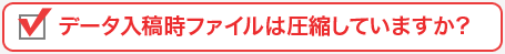 データ入稿時ファイルは圧縮していますか？