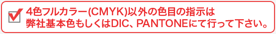 4色フルカラー(CMYK)以外の色目の指示は弊社基本色もしくはDIC、PANTONEにて行って下さい。