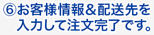 ⑥お客様情報＆配送先を入力して注文完了です。