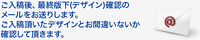 ご入稿後、最終版下(デザイン)確認のメールをお送りします。ご入稿頂いたデザインとお間違いないか確認していきます。